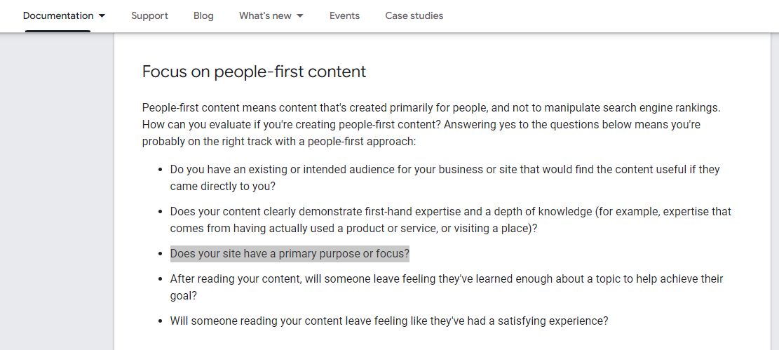 Focus on people-first content People-first content means content that's created primarily for people, and not to manipulate search engine rankings. How can you evaluate if you're creating people-first content? Answering yes to the questions below means you're probably on the right track with a people-first approach: Do you have an existing or intended audience for your business or site that would find the content useful if they came directly to you? Does your content clearly demonstrate first-hand expertise and a depth of knowledge (for example, expertise that comes from having actually used a product or service, or visiting a place)? Does your site have a primary purpose or focus? After reading your content, will someone leave feeling they've learned enough about a topic to help achieve their goal? Will someone reading your content leave feeling like they've had a satisfying experience?